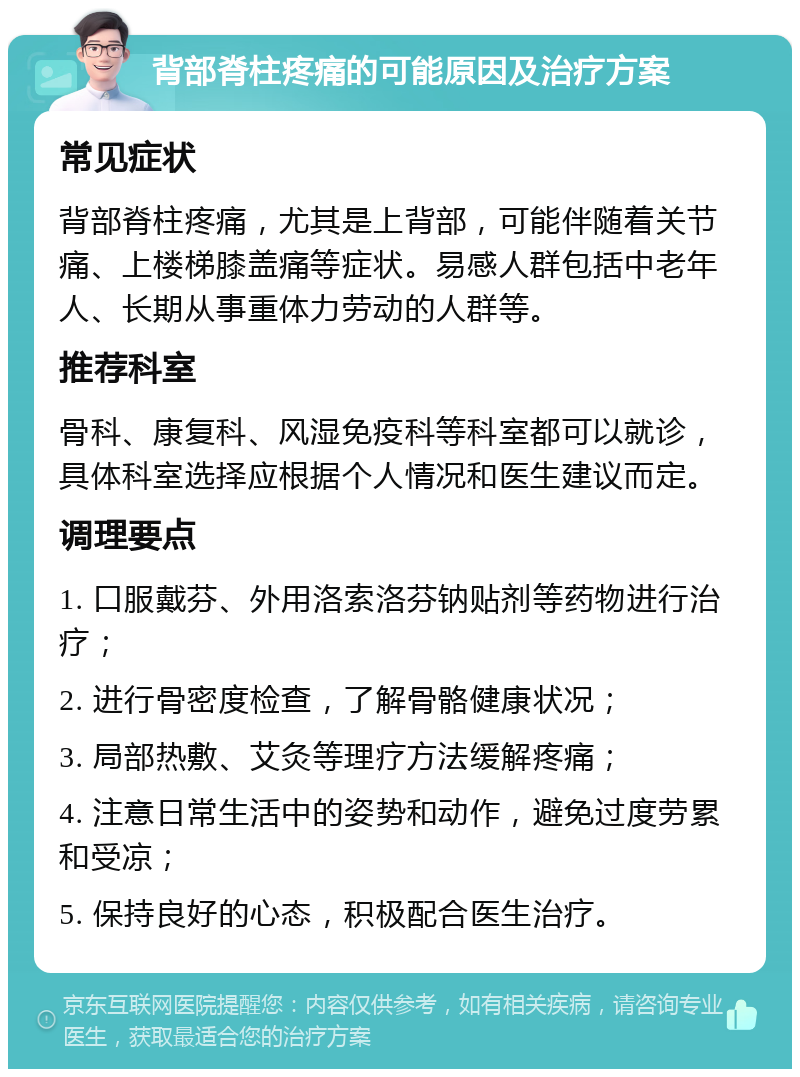 背部脊柱疼痛的可能原因及治疗方案 常见症状 背部脊柱疼痛，尤其是上背部，可能伴随着关节痛、上楼梯膝盖痛等症状。易感人群包括中老年人、长期从事重体力劳动的人群等。 推荐科室 骨科、康复科、风湿免疫科等科室都可以就诊，具体科室选择应根据个人情况和医生建议而定。 调理要点 1. 口服戴芬、外用洛索洛芬钠贴剂等药物进行治疗； 2. 进行骨密度检查，了解骨骼健康状况； 3. 局部热敷、艾灸等理疗方法缓解疼痛； 4. 注意日常生活中的姿势和动作，避免过度劳累和受凉； 5. 保持良好的心态，积极配合医生治疗。