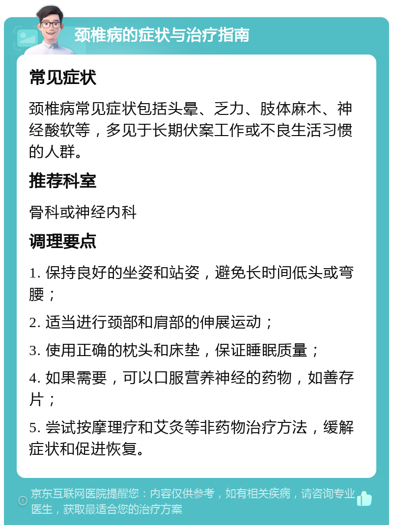 颈椎病的症状与治疗指南 常见症状 颈椎病常见症状包括头晕、乏力、肢体麻木、神经酸软等，多见于长期伏案工作或不良生活习惯的人群。 推荐科室 骨科或神经内科 调理要点 1. 保持良好的坐姿和站姿，避免长时间低头或弯腰； 2. 适当进行颈部和肩部的伸展运动； 3. 使用正确的枕头和床垫，保证睡眠质量； 4. 如果需要，可以口服营养神经的药物，如善存片； 5. 尝试按摩理疗和艾灸等非药物治疗方法，缓解症状和促进恢复。