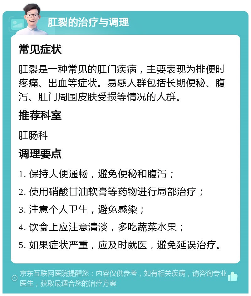 肛裂的治疗与调理 常见症状 肛裂是一种常见的肛门疾病，主要表现为排便时疼痛、出血等症状。易感人群包括长期便秘、腹泻、肛门周围皮肤受损等情况的人群。 推荐科室 肛肠科 调理要点 1. 保持大便通畅，避免便秘和腹泻； 2. 使用硝酸甘油软膏等药物进行局部治疗； 3. 注意个人卫生，避免感染； 4. 饮食上应注意清淡，多吃蔬菜水果； 5. 如果症状严重，应及时就医，避免延误治疗。