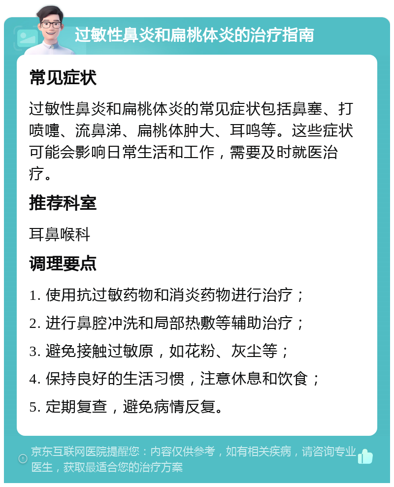 过敏性鼻炎和扁桃体炎的治疗指南 常见症状 过敏性鼻炎和扁桃体炎的常见症状包括鼻塞、打喷嚏、流鼻涕、扁桃体肿大、耳鸣等。这些症状可能会影响日常生活和工作，需要及时就医治疗。 推荐科室 耳鼻喉科 调理要点 1. 使用抗过敏药物和消炎药物进行治疗； 2. 进行鼻腔冲洗和局部热敷等辅助治疗； 3. 避免接触过敏原，如花粉、灰尘等； 4. 保持良好的生活习惯，注意休息和饮食； 5. 定期复查，避免病情反复。