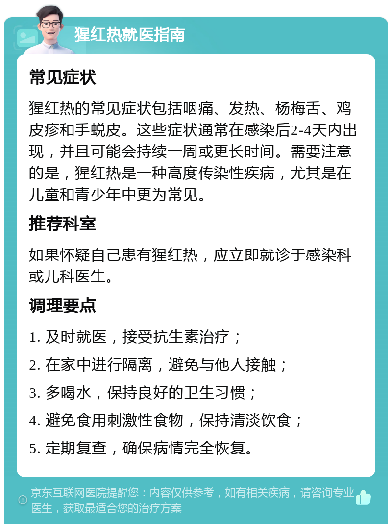 猩红热就医指南 常见症状 猩红热的常见症状包括咽痛、发热、杨梅舌、鸡皮疹和手蜕皮。这些症状通常在感染后2-4天内出现，并且可能会持续一周或更长时间。需要注意的是，猩红热是一种高度传染性疾病，尤其是在儿童和青少年中更为常见。 推荐科室 如果怀疑自己患有猩红热，应立即就诊于感染科或儿科医生。 调理要点 1. 及时就医，接受抗生素治疗； 2. 在家中进行隔离，避免与他人接触； 3. 多喝水，保持良好的卫生习惯； 4. 避免食用刺激性食物，保持清淡饮食； 5. 定期复查，确保病情完全恢复。