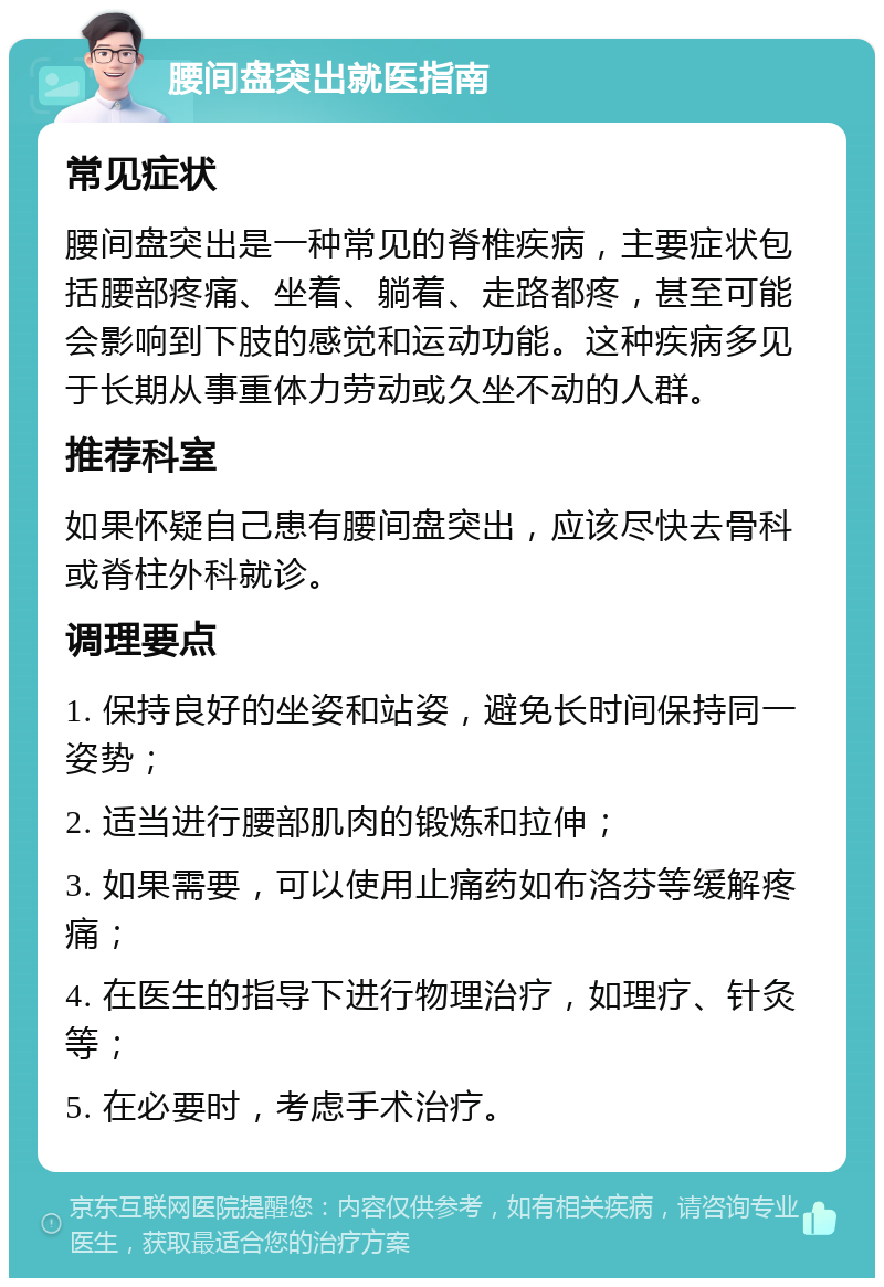 腰间盘突出就医指南 常见症状 腰间盘突出是一种常见的脊椎疾病，主要症状包括腰部疼痛、坐着、躺着、走路都疼，甚至可能会影响到下肢的感觉和运动功能。这种疾病多见于长期从事重体力劳动或久坐不动的人群。 推荐科室 如果怀疑自己患有腰间盘突出，应该尽快去骨科或脊柱外科就诊。 调理要点 1. 保持良好的坐姿和站姿，避免长时间保持同一姿势； 2. 适当进行腰部肌肉的锻炼和拉伸； 3. 如果需要，可以使用止痛药如布洛芬等缓解疼痛； 4. 在医生的指导下进行物理治疗，如理疗、针灸等； 5. 在必要时，考虑手术治疗。