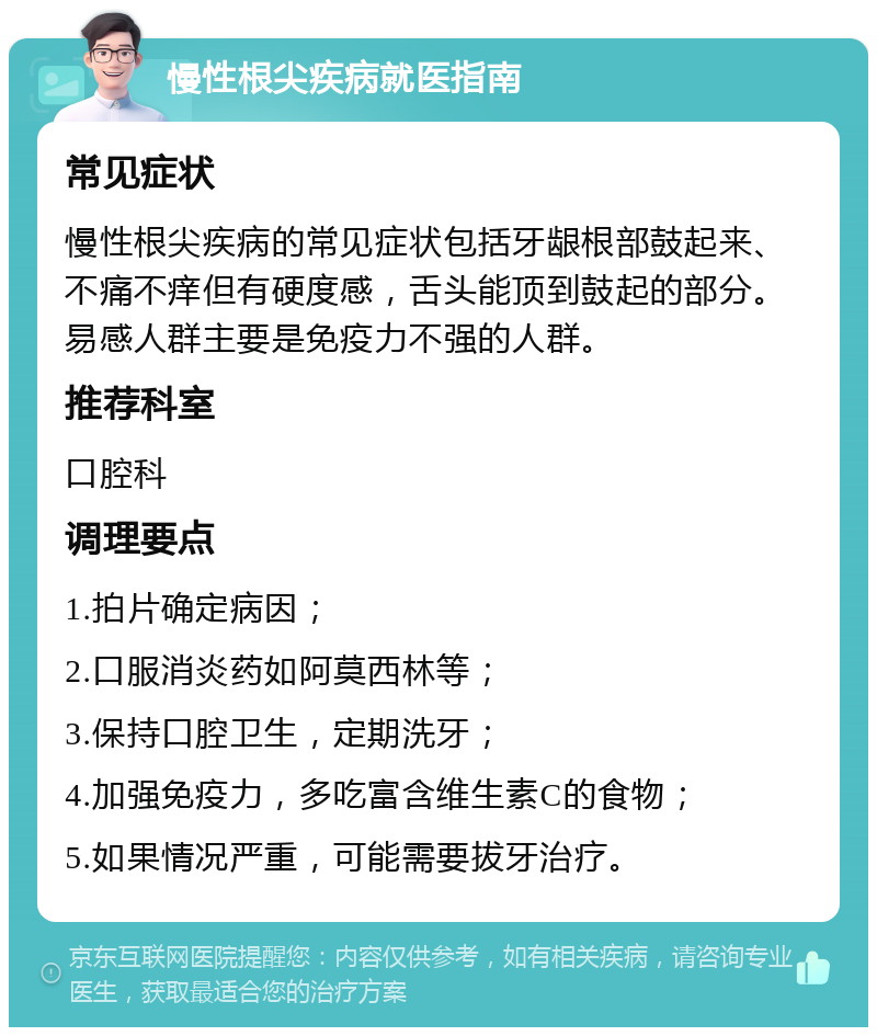 慢性根尖疾病就医指南 常见症状 慢性根尖疾病的常见症状包括牙龈根部鼓起来、不痛不痒但有硬度感，舌头能顶到鼓起的部分。易感人群主要是免疫力不强的人群。 推荐科室 口腔科 调理要点 1.拍片确定病因； 2.口服消炎药如阿莫西林等； 3.保持口腔卫生，定期洗牙； 4.加强免疫力，多吃富含维生素C的食物； 5.如果情况严重，可能需要拔牙治疗。