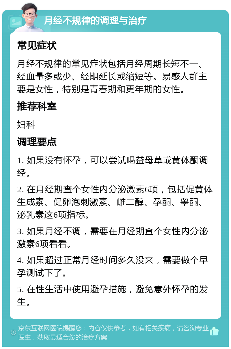 月经不规律的调理与治疗 常见症状 月经不规律的常见症状包括月经周期长短不一、经血量多或少、经期延长或缩短等。易感人群主要是女性，特别是青春期和更年期的女性。 推荐科室 妇科 调理要点 1. 如果没有怀孕，可以尝试喝益母草或黄体酮调经。 2. 在月经期查个女性内分泌激素6项，包括促黄体生成素、促卵泡刺激素、雌二醇、孕酮、睾酮、泌乳素这6项指标。 3. 如果月经不调，需要在月经期查个女性内分泌激素6项看看。 4. 如果超过正常月经时间多久没来，需要做个早孕测试下了。 5. 在性生活中使用避孕措施，避免意外怀孕的发生。