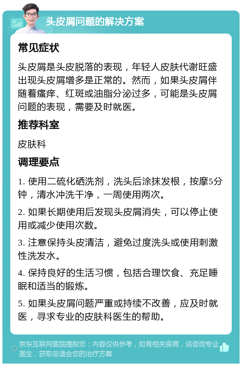 头皮屑问题的解决方案 常见症状 头皮屑是头皮脱落的表现，年轻人皮肤代谢旺盛出现头皮屑增多是正常的。然而，如果头皮屑伴随着瘙痒、红斑或油脂分泌过多，可能是头皮屑问题的表现，需要及时就医。 推荐科室 皮肤科 调理要点 1. 使用二硫化硒洗剂，洗头后涂抹发根，按摩5分钟，清水冲洗干净，一周使用两次。 2. 如果长期使用后发现头皮屑消失，可以停止使用或减少使用次数。 3. 注意保持头皮清洁，避免过度洗头或使用刺激性洗发水。 4. 保持良好的生活习惯，包括合理饮食、充足睡眠和适当的锻炼。 5. 如果头皮屑问题严重或持续不改善，应及时就医，寻求专业的皮肤科医生的帮助。