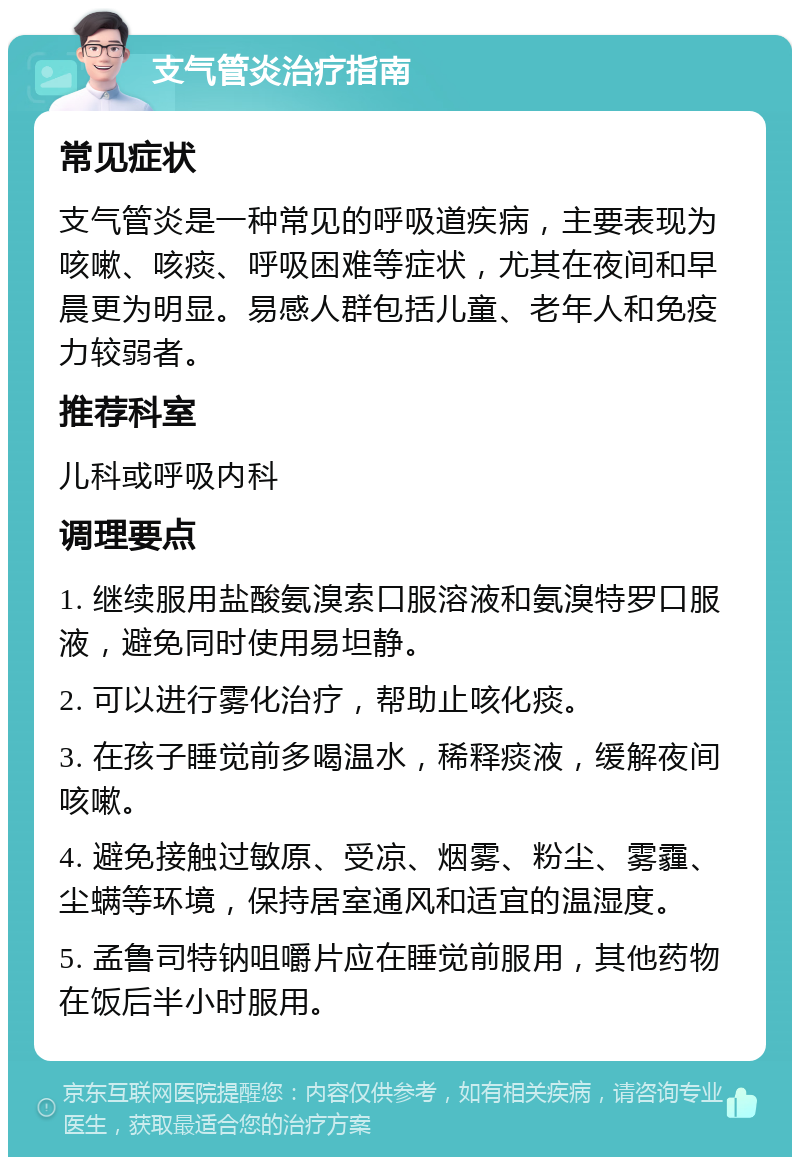 支气管炎治疗指南 常见症状 支气管炎是一种常见的呼吸道疾病，主要表现为咳嗽、咳痰、呼吸困难等症状，尤其在夜间和早晨更为明显。易感人群包括儿童、老年人和免疫力较弱者。 推荐科室 儿科或呼吸内科 调理要点 1. 继续服用盐酸氨溴索口服溶液和氨溴特罗口服液，避免同时使用易坦静。 2. 可以进行雾化治疗，帮助止咳化痰。 3. 在孩子睡觉前多喝温水，稀释痰液，缓解夜间咳嗽。 4. 避免接触过敏原、受凉、烟雾、粉尘、雾霾、尘螨等环境，保持居室通风和适宜的温湿度。 5. 孟鲁司特钠咀嚼片应在睡觉前服用，其他药物在饭后半小时服用。