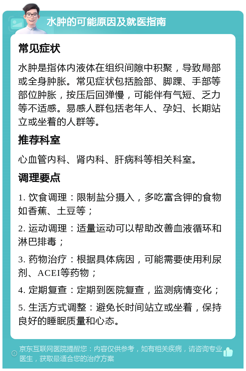 水肿的可能原因及就医指南 常见症状 水肿是指体内液体在组织间隙中积聚，导致局部或全身肿胀。常见症状包括脸部、脚踝、手部等部位肿胀，按压后回弹慢，可能伴有气短、乏力等不适感。易感人群包括老年人、孕妇、长期站立或坐着的人群等。 推荐科室 心血管内科、肾内科、肝病科等相关科室。 调理要点 1. 饮食调理：限制盐分摄入，多吃富含钾的食物如香蕉、土豆等； 2. 运动调理：适量运动可以帮助改善血液循环和淋巴排毒； 3. 药物治疗：根据具体病因，可能需要使用利尿剂、ACEI等药物； 4. 定期复查：定期到医院复查，监测病情变化； 5. 生活方式调整：避免长时间站立或坐着，保持良好的睡眠质量和心态。