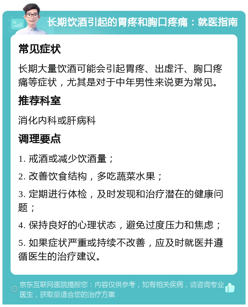 长期饮酒引起的胃疼和胸口疼痛：就医指南 常见症状 长期大量饮酒可能会引起胃疼、出虚汗、胸口疼痛等症状，尤其是对于中年男性来说更为常见。 推荐科室 消化内科或肝病科 调理要点 1. 戒酒或减少饮酒量； 2. 改善饮食结构，多吃蔬菜水果； 3. 定期进行体检，及时发现和治疗潜在的健康问题； 4. 保持良好的心理状态，避免过度压力和焦虑； 5. 如果症状严重或持续不改善，应及时就医并遵循医生的治疗建议。