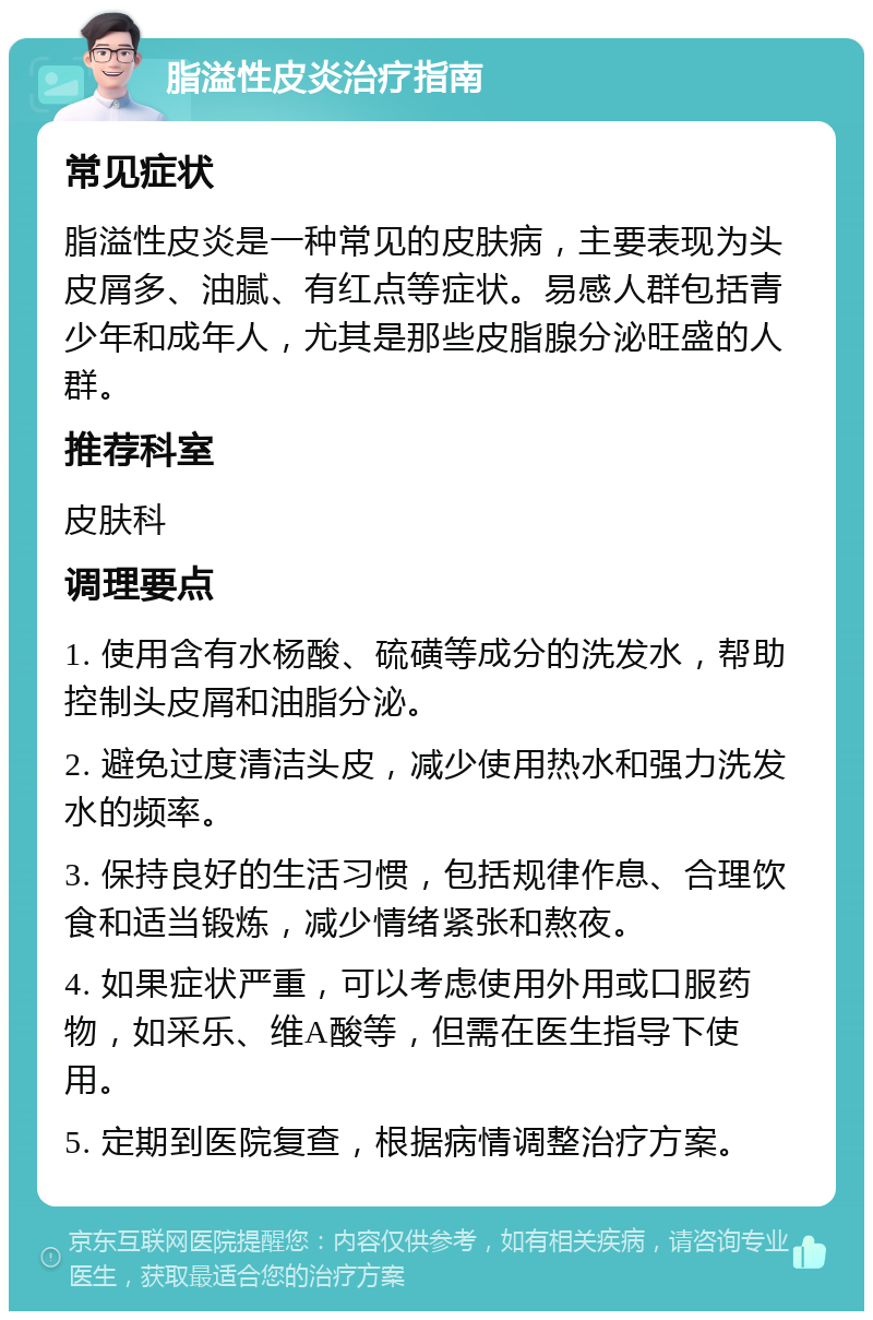 脂溢性皮炎治疗指南 常见症状 脂溢性皮炎是一种常见的皮肤病，主要表现为头皮屑多、油腻、有红点等症状。易感人群包括青少年和成年人，尤其是那些皮脂腺分泌旺盛的人群。 推荐科室 皮肤科 调理要点 1. 使用含有水杨酸、硫磺等成分的洗发水，帮助控制头皮屑和油脂分泌。 2. 避免过度清洁头皮，减少使用热水和强力洗发水的频率。 3. 保持良好的生活习惯，包括规律作息、合理饮食和适当锻炼，减少情绪紧张和熬夜。 4. 如果症状严重，可以考虑使用外用或口服药物，如采乐、维A酸等，但需在医生指导下使用。 5. 定期到医院复查，根据病情调整治疗方案。