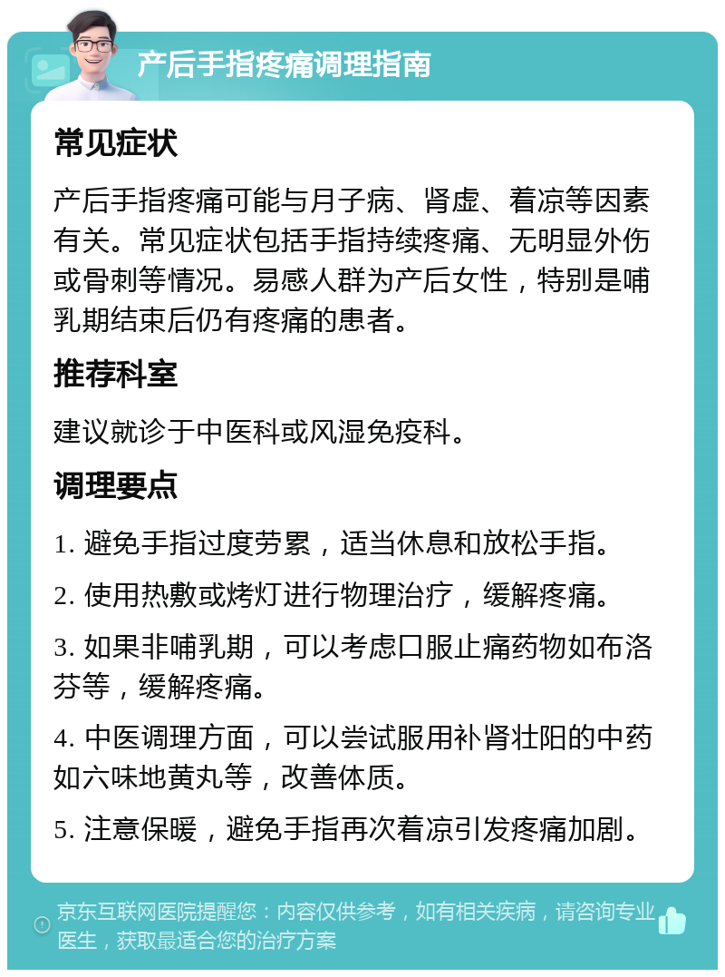 产后手指疼痛调理指南 常见症状 产后手指疼痛可能与月子病、肾虚、着凉等因素有关。常见症状包括手指持续疼痛、无明显外伤或骨刺等情况。易感人群为产后女性，特别是哺乳期结束后仍有疼痛的患者。 推荐科室 建议就诊于中医科或风湿免疫科。 调理要点 1. 避免手指过度劳累，适当休息和放松手指。 2. 使用热敷或烤灯进行物理治疗，缓解疼痛。 3. 如果非哺乳期，可以考虑口服止痛药物如布洛芬等，缓解疼痛。 4. 中医调理方面，可以尝试服用补肾壮阳的中药如六味地黄丸等，改善体质。 5. 注意保暖，避免手指再次着凉引发疼痛加剧。