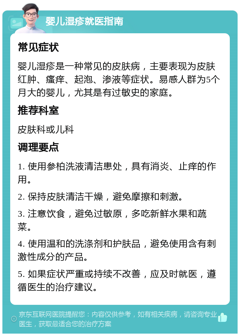 婴儿湿疹就医指南 常见症状 婴儿湿疹是一种常见的皮肤病，主要表现为皮肤红肿、瘙痒、起泡、渗液等症状。易感人群为5个月大的婴儿，尤其是有过敏史的家庭。 推荐科室 皮肤科或儿科 调理要点 1. 使用参柏洗液清洁患处，具有消炎、止痒的作用。 2. 保持皮肤清洁干燥，避免摩擦和刺激。 3. 注意饮食，避免过敏原，多吃新鲜水果和蔬菜。 4. 使用温和的洗涤剂和护肤品，避免使用含有刺激性成分的产品。 5. 如果症状严重或持续不改善，应及时就医，遵循医生的治疗建议。