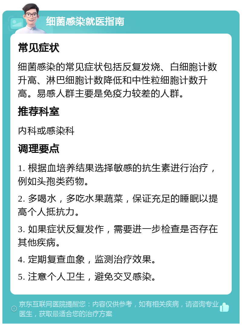 细菌感染就医指南 常见症状 细菌感染的常见症状包括反复发烧、白细胞计数升高、淋巴细胞计数降低和中性粒细胞计数升高。易感人群主要是免疫力较差的人群。 推荐科室 内科或感染科 调理要点 1. 根据血培养结果选择敏感的抗生素进行治疗，例如头孢类药物。 2. 多喝水，多吃水果蔬菜，保证充足的睡眠以提高个人抵抗力。 3. 如果症状反复发作，需要进一步检查是否存在其他疾病。 4. 定期复查血象，监测治疗效果。 5. 注意个人卫生，避免交叉感染。