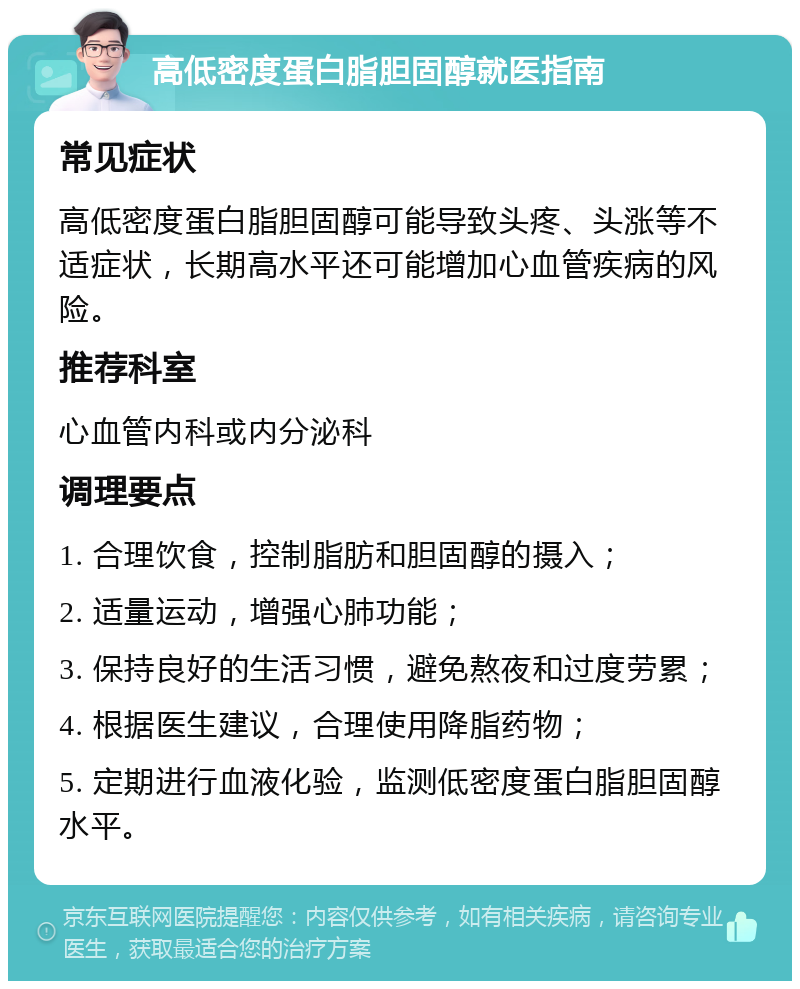 高低密度蛋白脂胆固醇就医指南 常见症状 高低密度蛋白脂胆固醇可能导致头疼、头涨等不适症状，长期高水平还可能增加心血管疾病的风险。 推荐科室 心血管内科或内分泌科 调理要点 1. 合理饮食，控制脂肪和胆固醇的摄入； 2. 适量运动，增强心肺功能； 3. 保持良好的生活习惯，避免熬夜和过度劳累； 4. 根据医生建议，合理使用降脂药物； 5. 定期进行血液化验，监测低密度蛋白脂胆固醇水平。