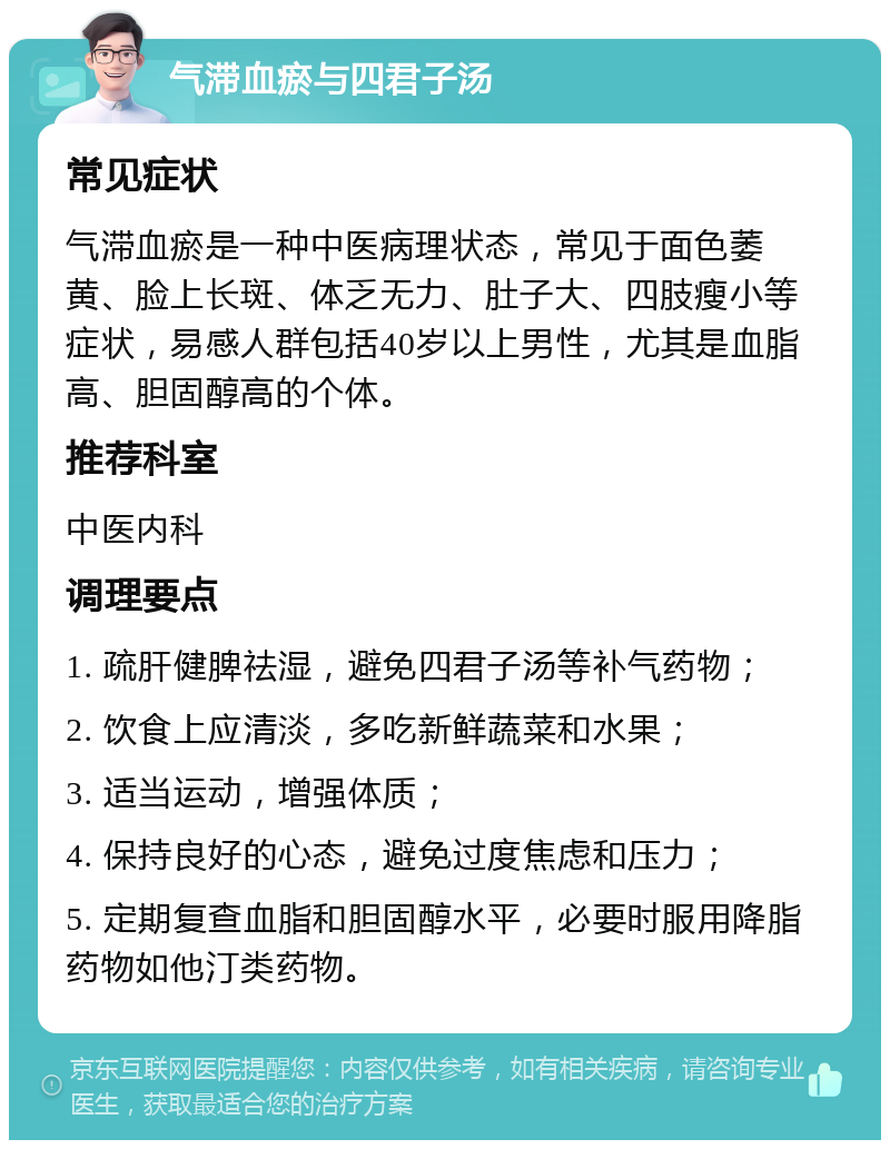 气滞血瘀与四君子汤 常见症状 气滞血瘀是一种中医病理状态，常见于面色萎黄、脸上长斑、体乏无力、肚子大、四肢瘦小等症状，易感人群包括40岁以上男性，尤其是血脂高、胆固醇高的个体。 推荐科室 中医内科 调理要点 1. 疏肝健脾祛湿，避免四君子汤等补气药物； 2. 饮食上应清淡，多吃新鲜蔬菜和水果； 3. 适当运动，增强体质； 4. 保持良好的心态，避免过度焦虑和压力； 5. 定期复查血脂和胆固醇水平，必要时服用降脂药物如他汀类药物。