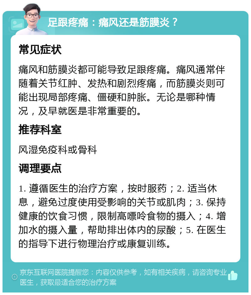 足跟疼痛：痛风还是筋膜炎？ 常见症状 痛风和筋膜炎都可能导致足跟疼痛。痛风通常伴随着关节红肿、发热和剧烈疼痛，而筋膜炎则可能出现局部疼痛、僵硬和肿胀。无论是哪种情况，及早就医是非常重要的。 推荐科室 风湿免疫科或骨科 调理要点 1. 遵循医生的治疗方案，按时服药；2. 适当休息，避免过度使用受影响的关节或肌肉；3. 保持健康的饮食习惯，限制高嘌呤食物的摄入；4. 增加水的摄入量，帮助排出体内的尿酸；5. 在医生的指导下进行物理治疗或康复训练。