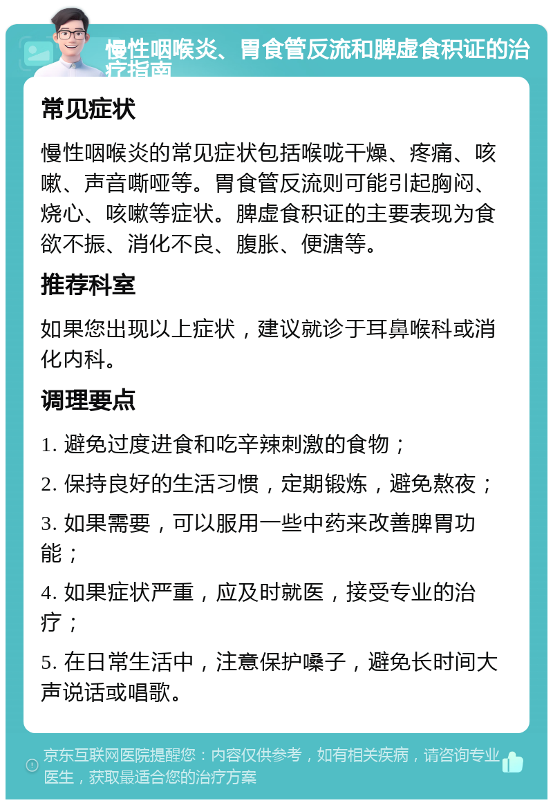 慢性咽喉炎、胃食管反流和脾虚食积证的治疗指南 常见症状 慢性咽喉炎的常见症状包括喉咙干燥、疼痛、咳嗽、声音嘶哑等。胃食管反流则可能引起胸闷、烧心、咳嗽等症状。脾虚食积证的主要表现为食欲不振、消化不良、腹胀、便溏等。 推荐科室 如果您出现以上症状，建议就诊于耳鼻喉科或消化内科。 调理要点 1. 避免过度进食和吃辛辣刺激的食物； 2. 保持良好的生活习惯，定期锻炼，避免熬夜； 3. 如果需要，可以服用一些中药来改善脾胃功能； 4. 如果症状严重，应及时就医，接受专业的治疗； 5. 在日常生活中，注意保护嗓子，避免长时间大声说话或唱歌。