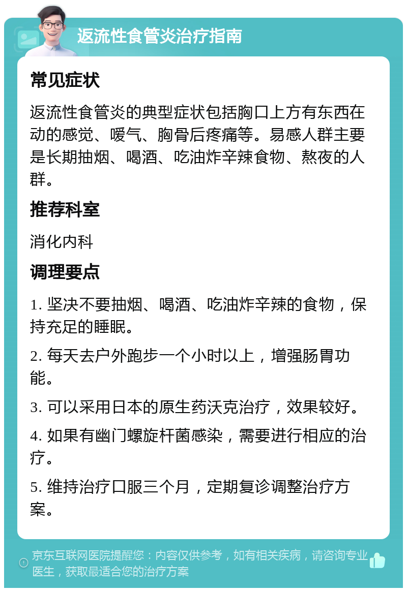 返流性食管炎治疗指南 常见症状 返流性食管炎的典型症状包括胸口上方有东西在动的感觉、嗳气、胸骨后疼痛等。易感人群主要是长期抽烟、喝酒、吃油炸辛辣食物、熬夜的人群。 推荐科室 消化内科 调理要点 1. 坚决不要抽烟、喝酒、吃油炸辛辣的食物，保持充足的睡眠。 2. 每天去户外跑步一个小时以上，增强肠胃功能。 3. 可以采用日本的原生药沃克治疗，效果较好。 4. 如果有幽门螺旋杆菌感染，需要进行相应的治疗。 5. 维持治疗口服三个月，定期复诊调整治疗方案。