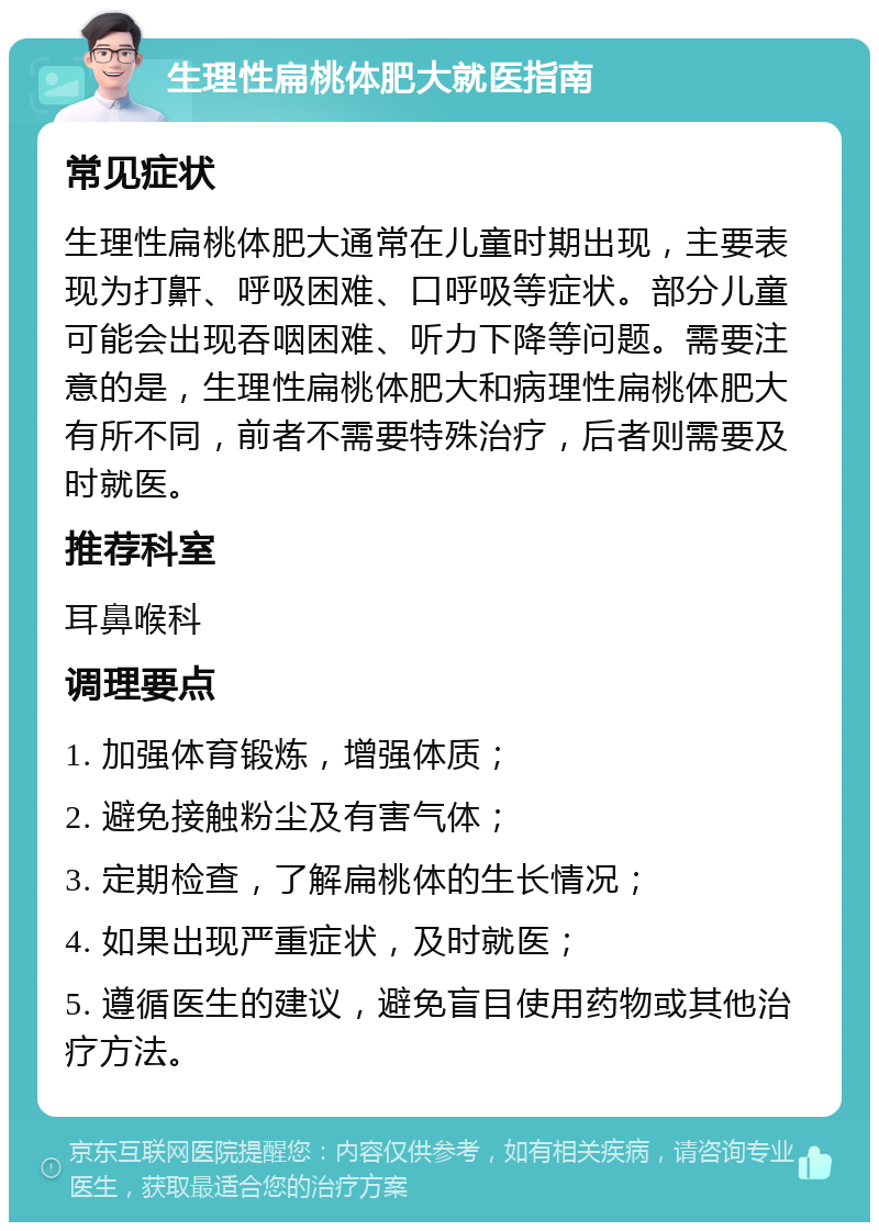 生理性扁桃体肥大就医指南 常见症状 生理性扁桃体肥大通常在儿童时期出现，主要表现为打鼾、呼吸困难、口呼吸等症状。部分儿童可能会出现吞咽困难、听力下降等问题。需要注意的是，生理性扁桃体肥大和病理性扁桃体肥大有所不同，前者不需要特殊治疗，后者则需要及时就医。 推荐科室 耳鼻喉科 调理要点 1. 加强体育锻炼，增强体质； 2. 避免接触粉尘及有害气体； 3. 定期检查，了解扁桃体的生长情况； 4. 如果出现严重症状，及时就医； 5. 遵循医生的建议，避免盲目使用药物或其他治疗方法。