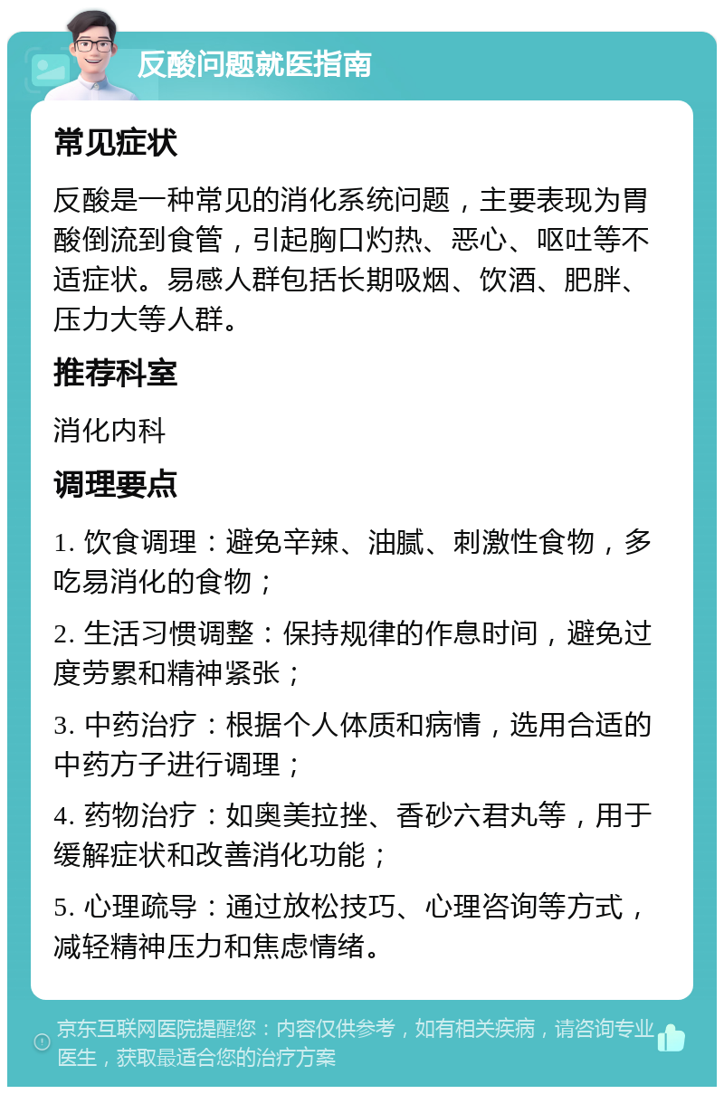 反酸问题就医指南 常见症状 反酸是一种常见的消化系统问题，主要表现为胃酸倒流到食管，引起胸口灼热、恶心、呕吐等不适症状。易感人群包括长期吸烟、饮酒、肥胖、压力大等人群。 推荐科室 消化内科 调理要点 1. 饮食调理：避免辛辣、油腻、刺激性食物，多吃易消化的食物； 2. 生活习惯调整：保持规律的作息时间，避免过度劳累和精神紧张； 3. 中药治疗：根据个人体质和病情，选用合适的中药方子进行调理； 4. 药物治疗：如奥美拉挫、香砂六君丸等，用于缓解症状和改善消化功能； 5. 心理疏导：通过放松技巧、心理咨询等方式，减轻精神压力和焦虑情绪。