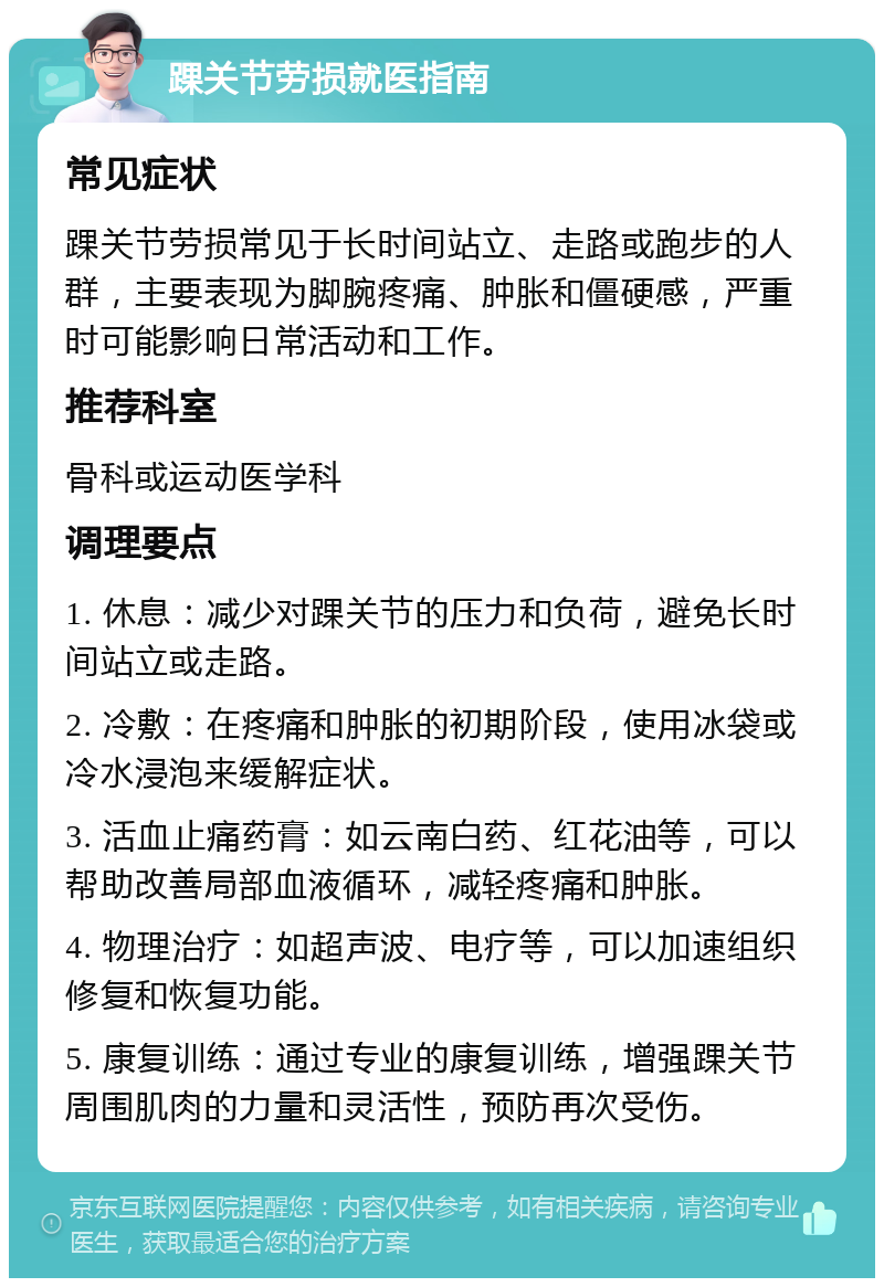 踝关节劳损就医指南 常见症状 踝关节劳损常见于长时间站立、走路或跑步的人群，主要表现为脚腕疼痛、肿胀和僵硬感，严重时可能影响日常活动和工作。 推荐科室 骨科或运动医学科 调理要点 1. 休息：减少对踝关节的压力和负荷，避免长时间站立或走路。 2. 冷敷：在疼痛和肿胀的初期阶段，使用冰袋或冷水浸泡来缓解症状。 3. 活血止痛药膏：如云南白药、红花油等，可以帮助改善局部血液循环，减轻疼痛和肿胀。 4. 物理治疗：如超声波、电疗等，可以加速组织修复和恢复功能。 5. 康复训练：通过专业的康复训练，增强踝关节周围肌肉的力量和灵活性，预防再次受伤。