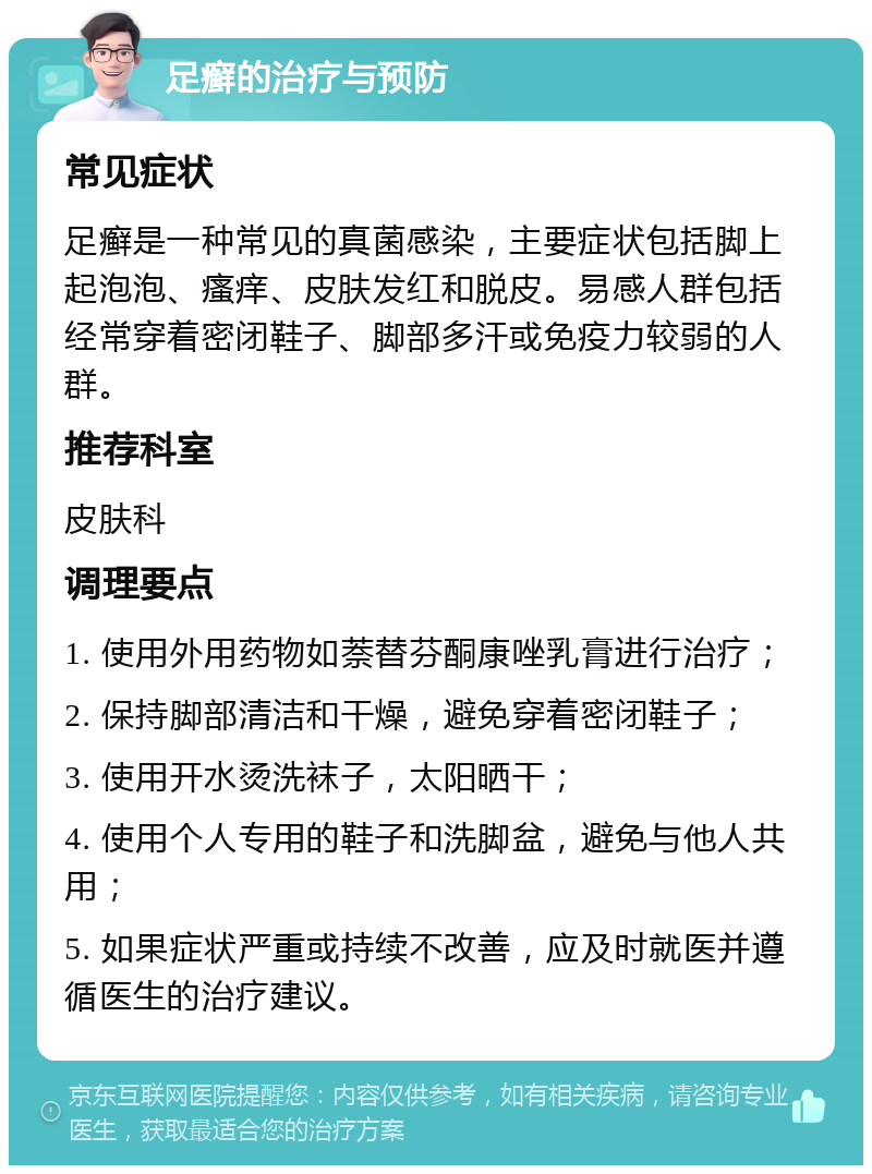 足癣的治疗与预防 常见症状 足癣是一种常见的真菌感染，主要症状包括脚上起泡泡、瘙痒、皮肤发红和脱皮。易感人群包括经常穿着密闭鞋子、脚部多汗或免疫力较弱的人群。 推荐科室 皮肤科 调理要点 1. 使用外用药物如萘替芬酮康唑乳膏进行治疗； 2. 保持脚部清洁和干燥，避免穿着密闭鞋子； 3. 使用开水烫洗袜子，太阳晒干； 4. 使用个人专用的鞋子和洗脚盆，避免与他人共用； 5. 如果症状严重或持续不改善，应及时就医并遵循医生的治疗建议。