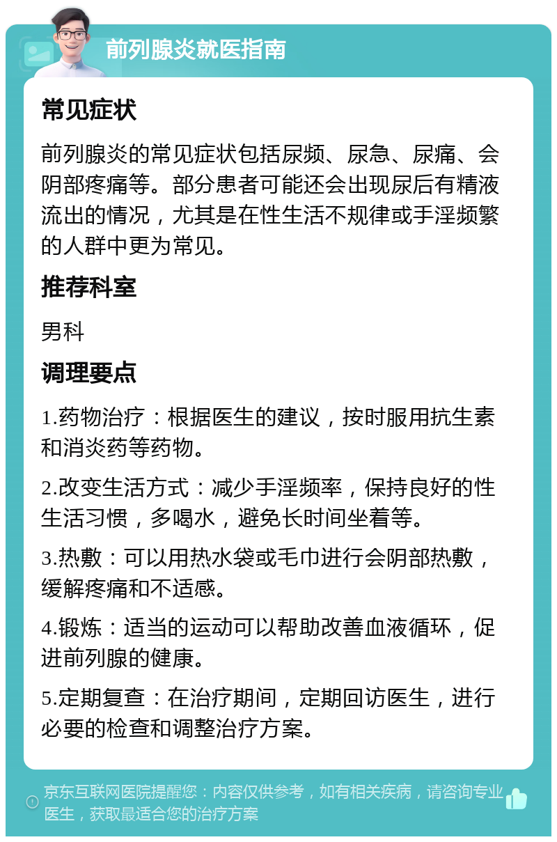 前列腺炎就医指南 常见症状 前列腺炎的常见症状包括尿频、尿急、尿痛、会阴部疼痛等。部分患者可能还会出现尿后有精液流出的情况，尤其是在性生活不规律或手淫频繁的人群中更为常见。 推荐科室 男科 调理要点 1.药物治疗：根据医生的建议，按时服用抗生素和消炎药等药物。 2.改变生活方式：减少手淫频率，保持良好的性生活习惯，多喝水，避免长时间坐着等。 3.热敷：可以用热水袋或毛巾进行会阴部热敷，缓解疼痛和不适感。 4.锻炼：适当的运动可以帮助改善血液循环，促进前列腺的健康。 5.定期复查：在治疗期间，定期回访医生，进行必要的检查和调整治疗方案。