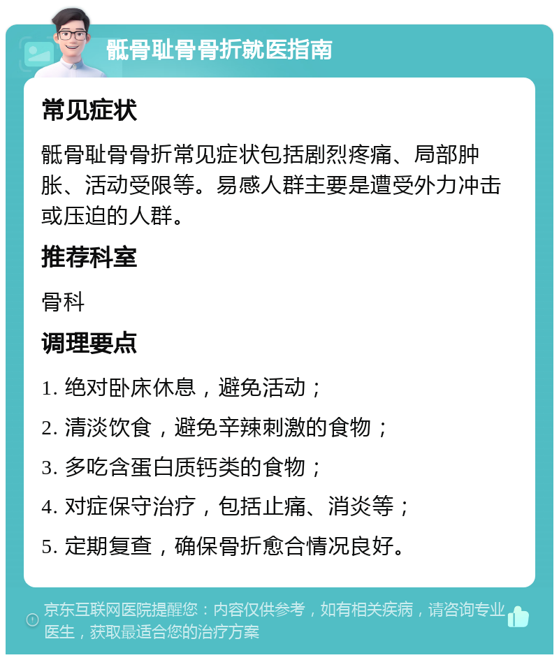 骶骨耻骨骨折就医指南 常见症状 骶骨耻骨骨折常见症状包括剧烈疼痛、局部肿胀、活动受限等。易感人群主要是遭受外力冲击或压迫的人群。 推荐科室 骨科 调理要点 1. 绝对卧床休息，避免活动； 2. 清淡饮食，避免辛辣刺激的食物； 3. 多吃含蛋白质钙类的食物； 4. 对症保守治疗，包括止痛、消炎等； 5. 定期复查，确保骨折愈合情况良好。