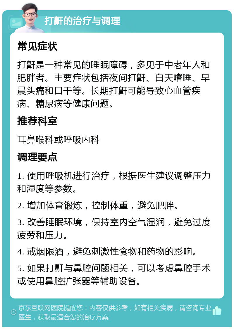 打鼾的治疗与调理 常见症状 打鼾是一种常见的睡眠障碍，多见于中老年人和肥胖者。主要症状包括夜间打鼾、白天嗜睡、早晨头痛和口干等。长期打鼾可能导致心血管疾病、糖尿病等健康问题。 推荐科室 耳鼻喉科或呼吸内科 调理要点 1. 使用呼吸机进行治疗，根据医生建议调整压力和湿度等参数。 2. 增加体育锻炼，控制体重，避免肥胖。 3. 改善睡眠环境，保持室内空气湿润，避免过度疲劳和压力。 4. 戒烟限酒，避免刺激性食物和药物的影响。 5. 如果打鼾与鼻腔问题相关，可以考虑鼻腔手术或使用鼻腔扩张器等辅助设备。