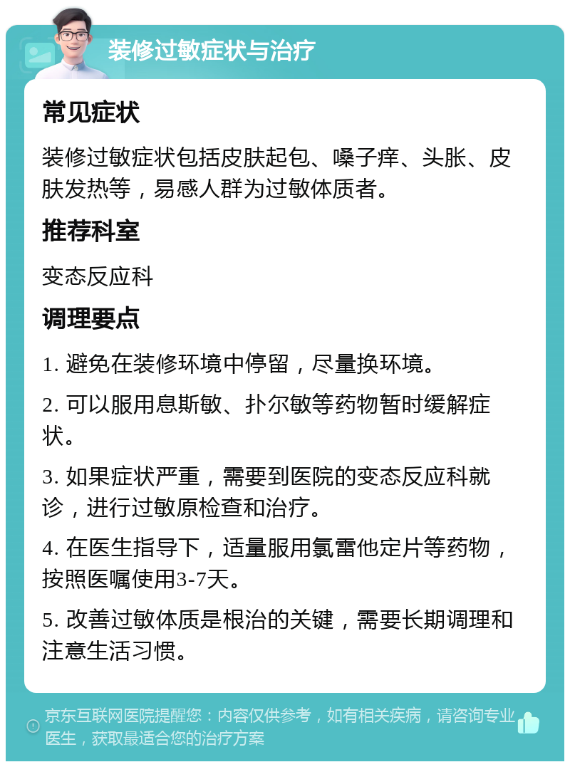 装修过敏症状与治疗 常见症状 装修过敏症状包括皮肤起包、嗓子痒、头胀、皮肤发热等，易感人群为过敏体质者。 推荐科室 变态反应科 调理要点 1. 避免在装修环境中停留，尽量换环境。 2. 可以服用息斯敏、扑尔敏等药物暂时缓解症状。 3. 如果症状严重，需要到医院的变态反应科就诊，进行过敏原检查和治疗。 4. 在医生指导下，适量服用氯雷他定片等药物，按照医嘱使用3-7天。 5. 改善过敏体质是根治的关键，需要长期调理和注意生活习惯。