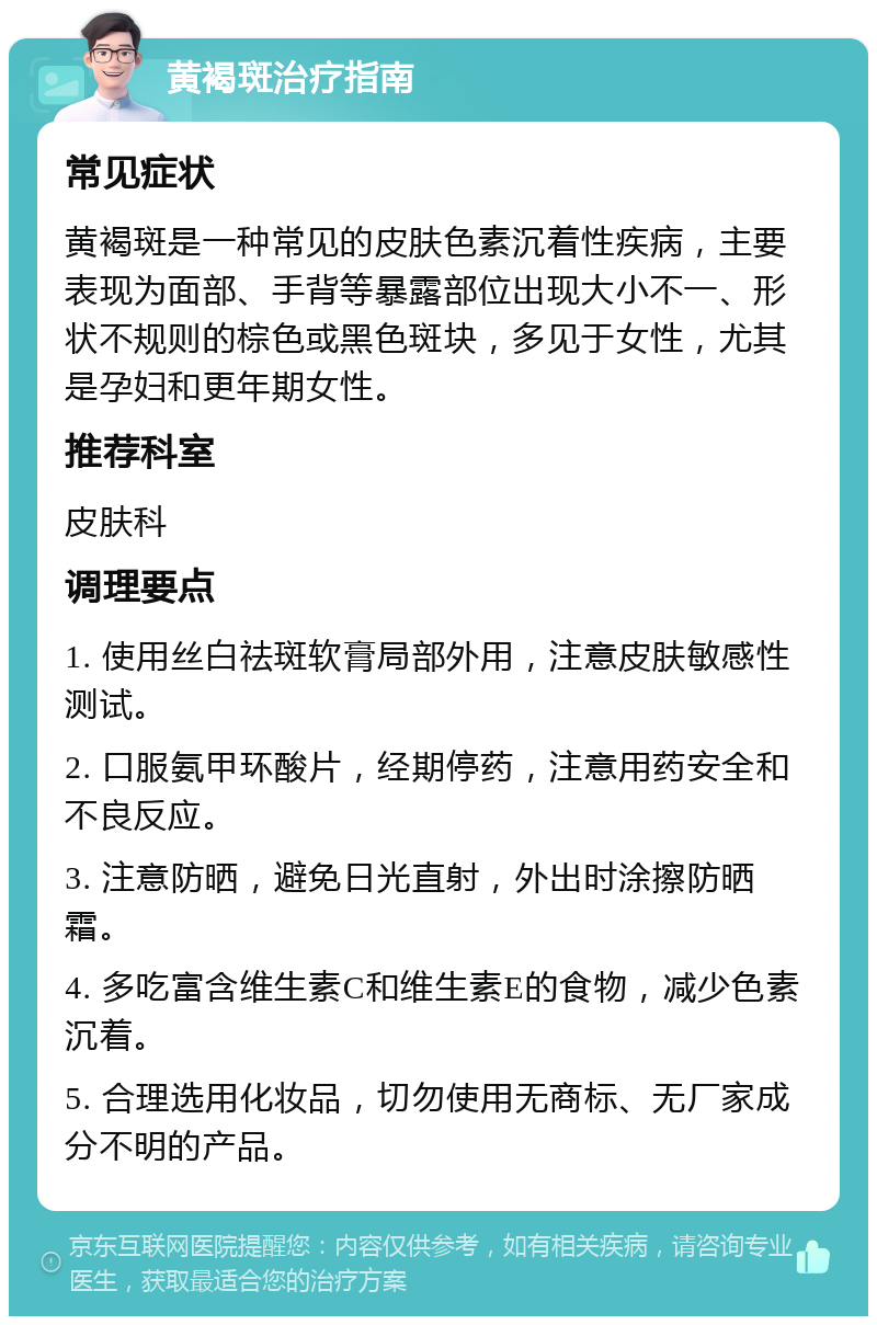 黄褐斑治疗指南 常见症状 黄褐斑是一种常见的皮肤色素沉着性疾病，主要表现为面部、手背等暴露部位出现大小不一、形状不规则的棕色或黑色斑块，多见于女性，尤其是孕妇和更年期女性。 推荐科室 皮肤科 调理要点 1. 使用丝白祛斑软膏局部外用，注意皮肤敏感性测试。 2. 口服氨甲环酸片，经期停药，注意用药安全和不良反应。 3. 注意防晒，避免日光直射，外出时涂擦防晒霜。 4. 多吃富含维生素C和维生素E的食物，减少色素沉着。 5. 合理选用化妆品，切勿使用无商标、无厂家成分不明的产品。