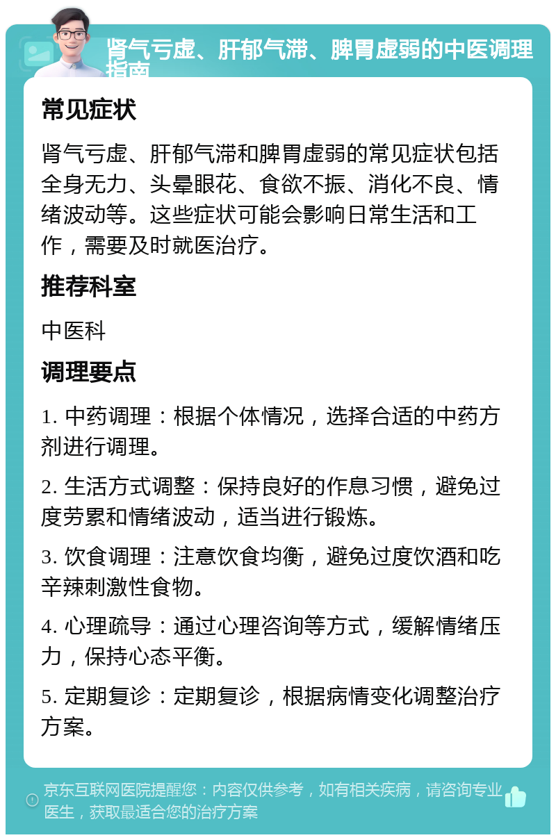 肾气亏虚、肝郁气滞、脾胃虚弱的中医调理指南 常见症状 肾气亏虚、肝郁气滞和脾胃虚弱的常见症状包括全身无力、头晕眼花、食欲不振、消化不良、情绪波动等。这些症状可能会影响日常生活和工作，需要及时就医治疗。 推荐科室 中医科 调理要点 1. 中药调理：根据个体情况，选择合适的中药方剂进行调理。 2. 生活方式调整：保持良好的作息习惯，避免过度劳累和情绪波动，适当进行锻炼。 3. 饮食调理：注意饮食均衡，避免过度饮酒和吃辛辣刺激性食物。 4. 心理疏导：通过心理咨询等方式，缓解情绪压力，保持心态平衡。 5. 定期复诊：定期复诊，根据病情变化调整治疗方案。