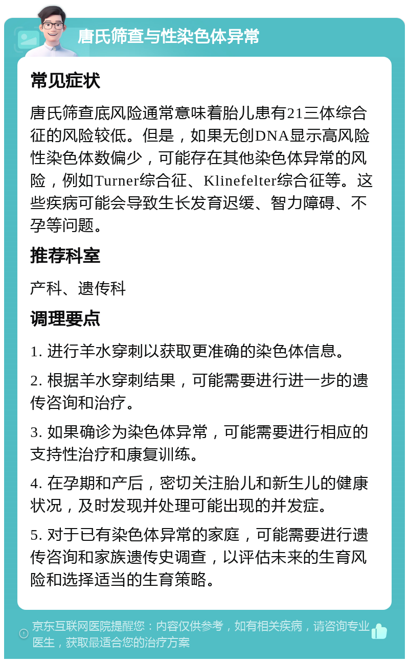 唐氏筛查与性染色体异常 常见症状 唐氏筛查底风险通常意味着胎儿患有21三体综合征的风险较低。但是，如果无创DNA显示高风险性染色体数偏少，可能存在其他染色体异常的风险，例如Turner综合征、Klinefelter综合征等。这些疾病可能会导致生长发育迟缓、智力障碍、不孕等问题。 推荐科室 产科、遗传科 调理要点 1. 进行羊水穿刺以获取更准确的染色体信息。 2. 根据羊水穿刺结果，可能需要进行进一步的遗传咨询和治疗。 3. 如果确诊为染色体异常，可能需要进行相应的支持性治疗和康复训练。 4. 在孕期和产后，密切关注胎儿和新生儿的健康状况，及时发现并处理可能出现的并发症。 5. 对于已有染色体异常的家庭，可能需要进行遗传咨询和家族遗传史调查，以评估未来的生育风险和选择适当的生育策略。