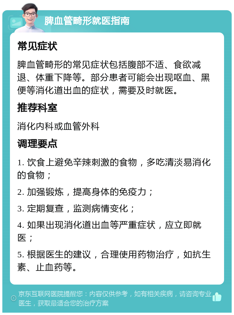 脾血管畸形就医指南 常见症状 脾血管畸形的常见症状包括腹部不适、食欲减退、体重下降等。部分患者可能会出现呕血、黑便等消化道出血的症状，需要及时就医。 推荐科室 消化内科或血管外科 调理要点 1. 饮食上避免辛辣刺激的食物，多吃清淡易消化的食物； 2. 加强锻炼，提高身体的免疫力； 3. 定期复查，监测病情变化； 4. 如果出现消化道出血等严重症状，应立即就医； 5. 根据医生的建议，合理使用药物治疗，如抗生素、止血药等。