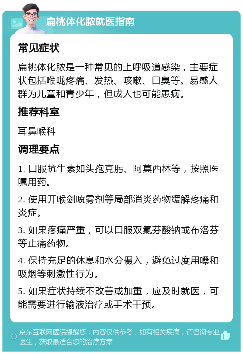 扁桃体化脓就医指南 常见症状 扁桃体化脓是一种常见的上呼吸道感染，主要症状包括喉咙疼痛、发热、咳嗽、口臭等。易感人群为儿童和青少年，但成人也可能患病。 推荐科室 耳鼻喉科 调理要点 1. 口服抗生素如头孢克肟、阿莫西林等，按照医嘱用药。 2. 使用开喉剑喷雾剂等局部消炎药物缓解疼痛和炎症。 3. 如果疼痛严重，可以口服双氯芬酸钠或布洛芬等止痛药物。 4. 保持充足的休息和水分摄入，避免过度用嗓和吸烟等刺激性行为。 5. 如果症状持续不改善或加重，应及时就医，可能需要进行输液治疗或手术干预。