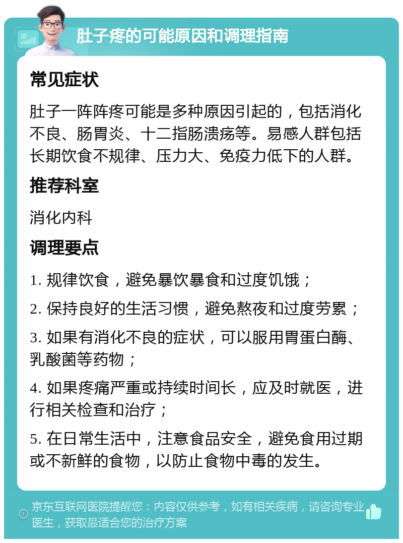 肚子疼的可能原因和调理指南 常见症状 肚子一阵阵疼可能是多种原因引起的，包括消化不良、肠胃炎、十二指肠溃疡等。易感人群包括长期饮食不规律、压力大、免疫力低下的人群。 推荐科室 消化内科 调理要点 1. 规律饮食，避免暴饮暴食和过度饥饿； 2. 保持良好的生活习惯，避免熬夜和过度劳累； 3. 如果有消化不良的症状，可以服用胃蛋白酶、乳酸菌等药物； 4. 如果疼痛严重或持续时间长，应及时就医，进行相关检查和治疗； 5. 在日常生活中，注意食品安全，避免食用过期或不新鲜的食物，以防止食物中毒的发生。