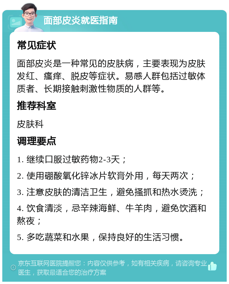 面部皮炎就医指南 常见症状 面部皮炎是一种常见的皮肤病，主要表现为皮肤发红、瘙痒、脱皮等症状。易感人群包括过敏体质者、长期接触刺激性物质的人群等。 推荐科室 皮肤科 调理要点 1. 继续口服过敏药物2-3天； 2. 使用硼酸氧化锌冰片软膏外用，每天两次； 3. 注意皮肤的清洁卫生，避免搔抓和热水烫洗； 4. 饮食清淡，忌辛辣海鲜、牛羊肉，避免饮酒和熬夜； 5. 多吃蔬菜和水果，保持良好的生活习惯。