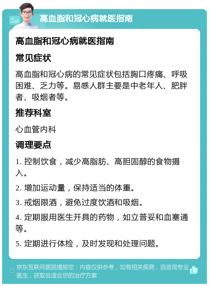 高血脂和冠心病就医指南 高血脂和冠心病就医指南 常见症状 高血脂和冠心病的常见症状包括胸口疼痛、呼吸困难、乏力等。易感人群主要是中老年人、肥胖者、吸烟者等。 推荐科室 心血管内科 调理要点 1. 控制饮食，减少高脂肪、高胆固醇的食物摄入。 2. 增加运动量，保持适当的体重。 3. 戒烟限酒，避免过度饮酒和吸烟。 4. 定期服用医生开具的药物，如立普妥和血塞通等。 5. 定期进行体检，及时发现和处理问题。