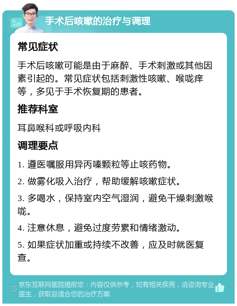 手术后咳嗽的治疗与调理 常见症状 手术后咳嗽可能是由于麻醉、手术刺激或其他因素引起的。常见症状包括刺激性咳嗽、喉咙痒等，多见于手术恢复期的患者。 推荐科室 耳鼻喉科或呼吸内科 调理要点 1. 遵医嘱服用异丙嗪颗粒等止咳药物。 2. 做雾化吸入治疗，帮助缓解咳嗽症状。 3. 多喝水，保持室内空气湿润，避免干燥刺激喉咙。 4. 注意休息，避免过度劳累和情绪激动。 5. 如果症状加重或持续不改善，应及时就医复查。