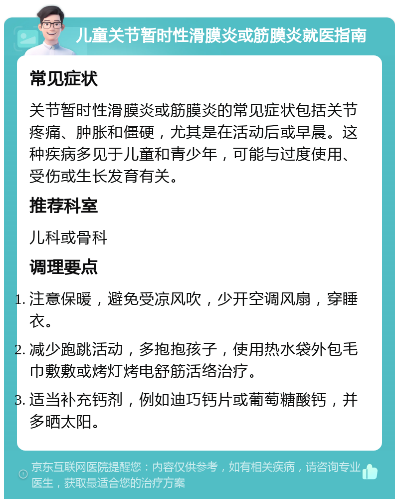 儿童关节暂时性滑膜炎或筋膜炎就医指南 常见症状 关节暂时性滑膜炎或筋膜炎的常见症状包括关节疼痛、肿胀和僵硬，尤其是在活动后或早晨。这种疾病多见于儿童和青少年，可能与过度使用、受伤或生长发育有关。 推荐科室 儿科或骨科 调理要点 注意保暖，避免受凉风吹，少开空调风扇，穿睡衣。 减少跑跳活动，多抱抱孩子，使用热水袋外包毛巾敷敷或烤灯烤电舒筋活络治疗。 适当补充钙剂，例如迪巧钙片或葡萄糖酸钙，并多晒太阳。