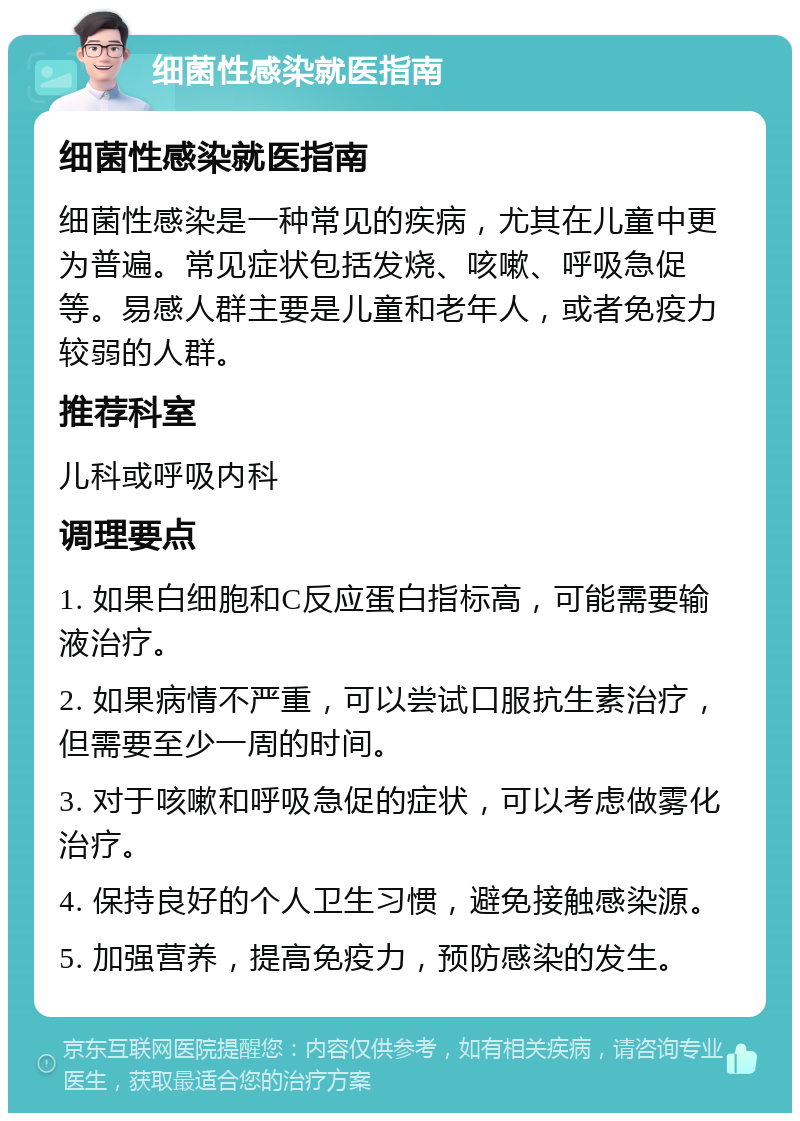 细菌性感染就医指南 细菌性感染就医指南 细菌性感染是一种常见的疾病，尤其在儿童中更为普遍。常见症状包括发烧、咳嗽、呼吸急促等。易感人群主要是儿童和老年人，或者免疫力较弱的人群。 推荐科室 儿科或呼吸内科 调理要点 1. 如果白细胞和C反应蛋白指标高，可能需要输液治疗。 2. 如果病情不严重，可以尝试口服抗生素治疗，但需要至少一周的时间。 3. 对于咳嗽和呼吸急促的症状，可以考虑做雾化治疗。 4. 保持良好的个人卫生习惯，避免接触感染源。 5. 加强营养，提高免疫力，预防感染的发生。