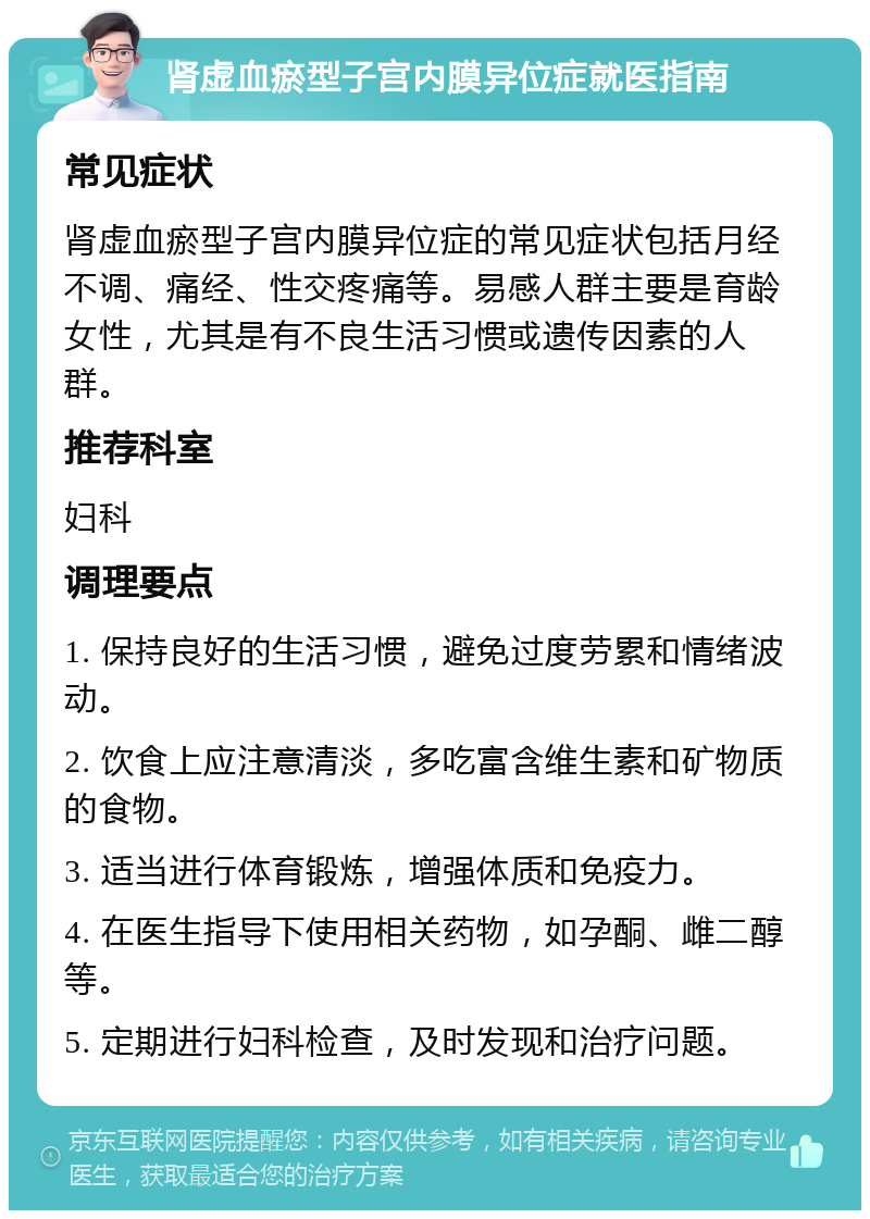 肾虚血瘀型子宫内膜异位症就医指南 常见症状 肾虚血瘀型子宫内膜异位症的常见症状包括月经不调、痛经、性交疼痛等。易感人群主要是育龄女性，尤其是有不良生活习惯或遗传因素的人群。 推荐科室 妇科 调理要点 1. 保持良好的生活习惯，避免过度劳累和情绪波动。 2. 饮食上应注意清淡，多吃富含维生素和矿物质的食物。 3. 适当进行体育锻炼，增强体质和免疫力。 4. 在医生指导下使用相关药物，如孕酮、雌二醇等。 5. 定期进行妇科检查，及时发现和治疗问题。