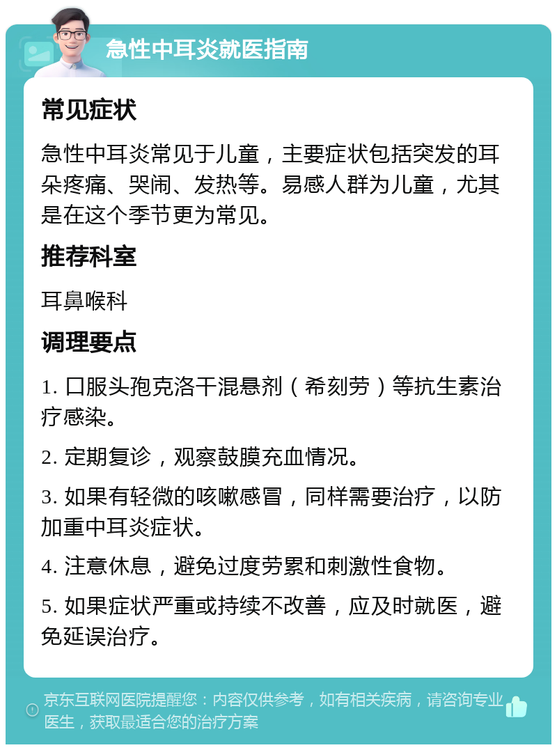 急性中耳炎就医指南 常见症状 急性中耳炎常见于儿童，主要症状包括突发的耳朵疼痛、哭闹、发热等。易感人群为儿童，尤其是在这个季节更为常见。 推荐科室 耳鼻喉科 调理要点 1. 口服头孢克洛干混悬剂（希刻劳）等抗生素治疗感染。 2. 定期复诊，观察鼓膜充血情况。 3. 如果有轻微的咳嗽感冒，同样需要治疗，以防加重中耳炎症状。 4. 注意休息，避免过度劳累和刺激性食物。 5. 如果症状严重或持续不改善，应及时就医，避免延误治疗。