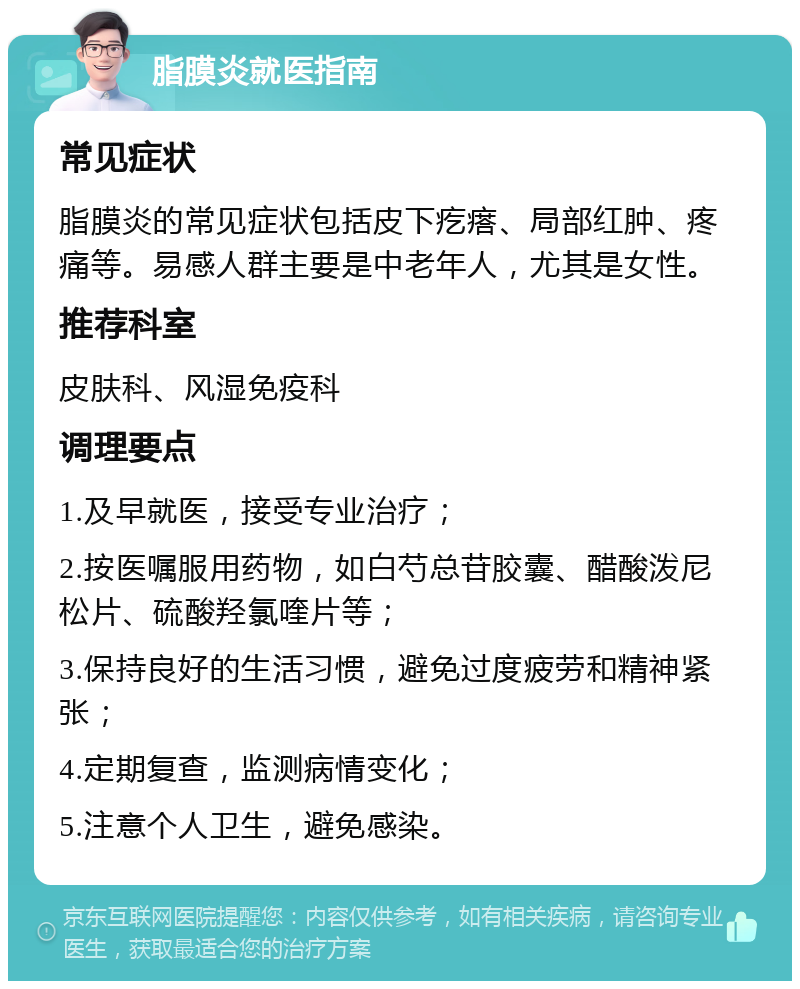 脂膜炎就医指南 常见症状 脂膜炎的常见症状包括皮下疙瘩、局部红肿、疼痛等。易感人群主要是中老年人，尤其是女性。 推荐科室 皮肤科、风湿免疫科 调理要点 1.及早就医，接受专业治疗； 2.按医嘱服用药物，如白芍总苷胶囊、醋酸泼尼松片、硫酸羟氯喹片等； 3.保持良好的生活习惯，避免过度疲劳和精神紧张； 4.定期复查，监测病情变化； 5.注意个人卫生，避免感染。