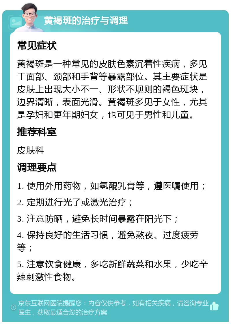 黄褐斑的治疗与调理 常见症状 黄褐斑是一种常见的皮肤色素沉着性疾病，多见于面部、颈部和手背等暴露部位。其主要症状是皮肤上出现大小不一、形状不规则的褐色斑块，边界清晰，表面光滑。黄褐斑多见于女性，尤其是孕妇和更年期妇女，也可见于男性和儿童。 推荐科室 皮肤科 调理要点 1. 使用外用药物，如氢醌乳膏等，遵医嘱使用； 2. 定期进行光子或激光治疗； 3. 注意防晒，避免长时间暴露在阳光下； 4. 保持良好的生活习惯，避免熬夜、过度疲劳等； 5. 注意饮食健康，多吃新鲜蔬菜和水果，少吃辛辣刺激性食物。