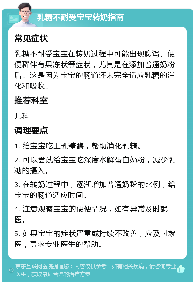 乳糖不耐受宝宝转奶指南 常见症状 乳糖不耐受宝宝在转奶过程中可能出现腹泻、便便稀伴有果冻状等症状，尤其是在添加普通奶粉后。这是因为宝宝的肠道还未完全适应乳糖的消化和吸收。 推荐科室 儿科 调理要点 1. 给宝宝吃上乳糖酶，帮助消化乳糖。 2. 可以尝试给宝宝吃深度水解蛋白奶粉，减少乳糖的摄入。 3. 在转奶过程中，逐渐增加普通奶粉的比例，给宝宝的肠道适应时间。 4. 注意观察宝宝的便便情况，如有异常及时就医。 5. 如果宝宝的症状严重或持续不改善，应及时就医，寻求专业医生的帮助。