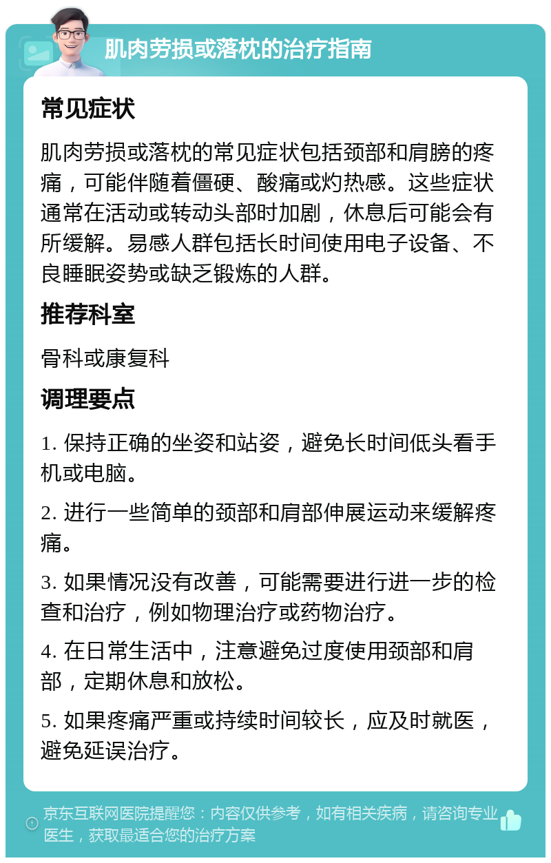 肌肉劳损或落枕的治疗指南 常见症状 肌肉劳损或落枕的常见症状包括颈部和肩膀的疼痛，可能伴随着僵硬、酸痛或灼热感。这些症状通常在活动或转动头部时加剧，休息后可能会有所缓解。易感人群包括长时间使用电子设备、不良睡眠姿势或缺乏锻炼的人群。 推荐科室 骨科或康复科 调理要点 1. 保持正确的坐姿和站姿，避免长时间低头看手机或电脑。 2. 进行一些简单的颈部和肩部伸展运动来缓解疼痛。 3. 如果情况没有改善，可能需要进行进一步的检查和治疗，例如物理治疗或药物治疗。 4. 在日常生活中，注意避免过度使用颈部和肩部，定期休息和放松。 5. 如果疼痛严重或持续时间较长，应及时就医，避免延误治疗。