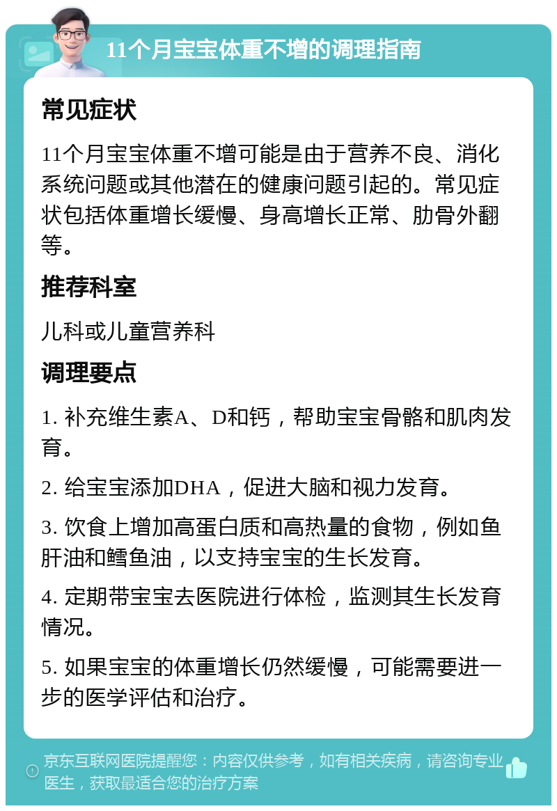 11个月宝宝体重不增的调理指南 常见症状 11个月宝宝体重不增可能是由于营养不良、消化系统问题或其他潜在的健康问题引起的。常见症状包括体重增长缓慢、身高增长正常、肋骨外翻等。 推荐科室 儿科或儿童营养科 调理要点 1. 补充维生素A、D和钙，帮助宝宝骨骼和肌肉发育。 2. 给宝宝添加DHA，促进大脑和视力发育。 3. 饮食上增加高蛋白质和高热量的食物，例如鱼肝油和鳕鱼油，以支持宝宝的生长发育。 4. 定期带宝宝去医院进行体检，监测其生长发育情况。 5. 如果宝宝的体重增长仍然缓慢，可能需要进一步的医学评估和治疗。