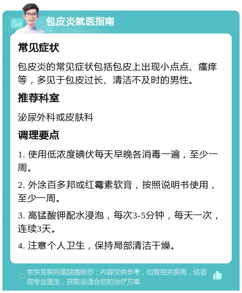 包皮炎就医指南 常见症状 包皮炎的常见症状包括包皮上出现小点点、瘙痒等，多见于包皮过长、清洁不及时的男性。 推荐科室 泌尿外科或皮肤科 调理要点 1. 使用低浓度碘伏每天早晚各消毒一遍，至少一周。 2. 外涂百多邦或红霉素软膏，按照说明书使用，至少一周。 3. 高锰酸钾配水浸泡，每次3-5分钟，每天一次，连续3天。 4. 注意个人卫生，保持局部清洁干燥。