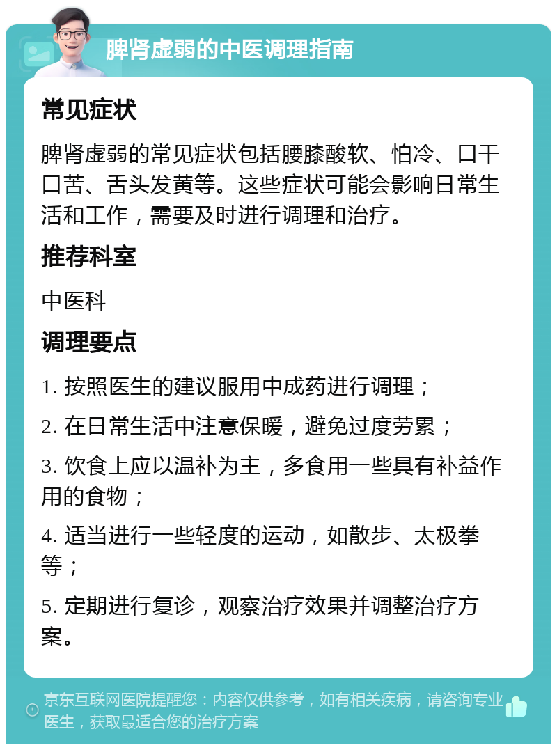 脾肾虚弱的中医调理指南 常见症状 脾肾虚弱的常见症状包括腰膝酸软、怕冷、口干口苦、舌头发黄等。这些症状可能会影响日常生活和工作，需要及时进行调理和治疗。 推荐科室 中医科 调理要点 1. 按照医生的建议服用中成药进行调理； 2. 在日常生活中注意保暖，避免过度劳累； 3. 饮食上应以温补为主，多食用一些具有补益作用的食物； 4. 适当进行一些轻度的运动，如散步、太极拳等； 5. 定期进行复诊，观察治疗效果并调整治疗方案。