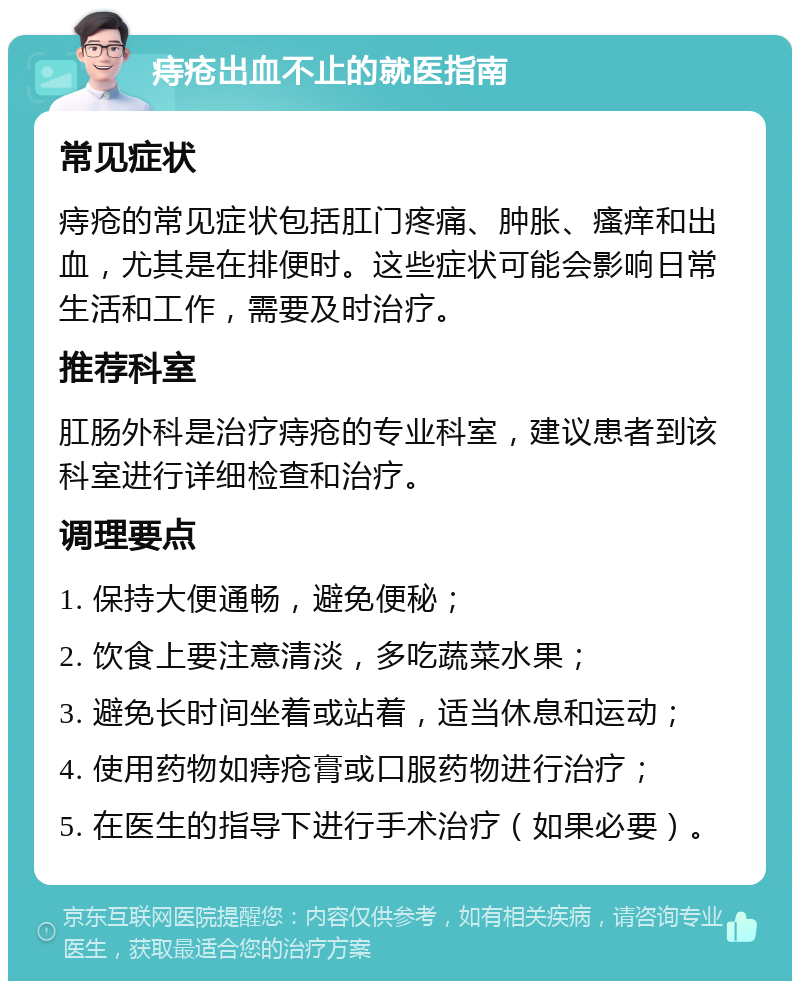 痔疮出血不止的就医指南 常见症状 痔疮的常见症状包括肛门疼痛、肿胀、瘙痒和出血，尤其是在排便时。这些症状可能会影响日常生活和工作，需要及时治疗。 推荐科室 肛肠外科是治疗痔疮的专业科室，建议患者到该科室进行详细检查和治疗。 调理要点 1. 保持大便通畅，避免便秘； 2. 饮食上要注意清淡，多吃蔬菜水果； 3. 避免长时间坐着或站着，适当休息和运动； 4. 使用药物如痔疮膏或口服药物进行治疗； 5. 在医生的指导下进行手术治疗（如果必要）。